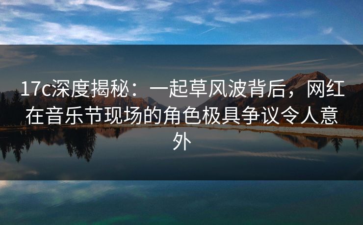 17c深度揭秘：一起草风波背后，网红在音乐节现场的角色极具争议令人意外