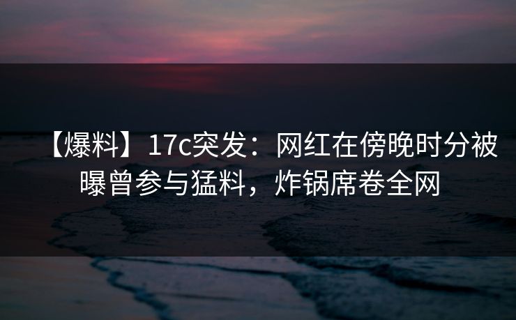 【爆料】17c突发：网红在傍晚时分被曝曾参与猛料，炸锅席卷全网