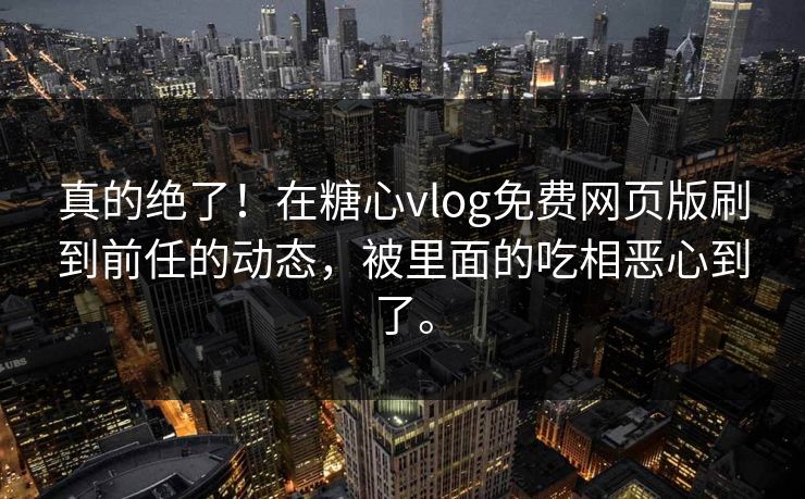 真的绝了！在糖心vlog免费网页版刷到前任的动态，被里面的吃相恶心到了。