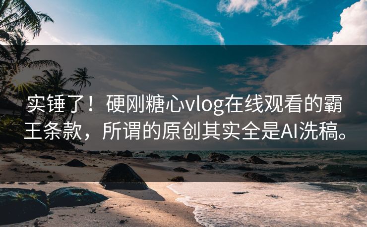实锤了！硬刚糖心vlog在线观看的霸王条款，所谓的原创其实全是AI洗稿。